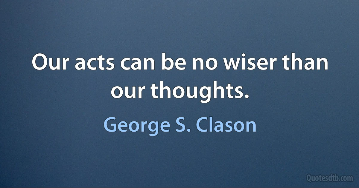 Our acts can be no wiser than our thoughts. (George S. Clason)