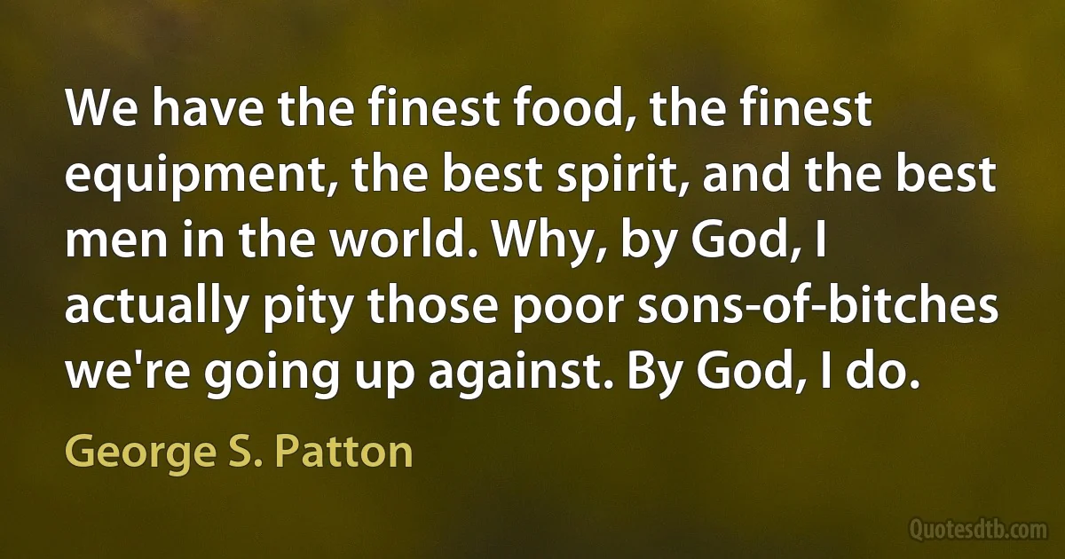 We have the finest food, the finest equipment, the best spirit, and the best men in the world. Why, by God, I actually pity those poor sons-of-bitches we're going up against. By God, I do. (George S. Patton)