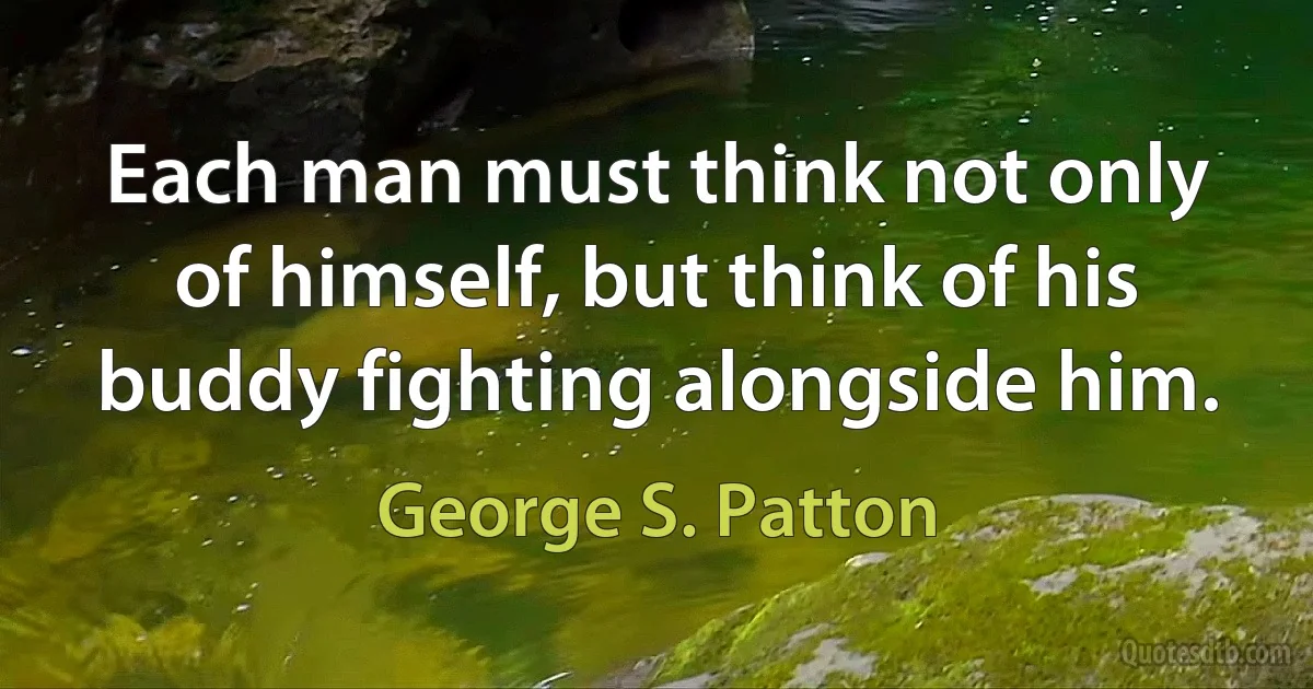 Each man must think not only of himself, but think of his buddy fighting alongside him. (George S. Patton)