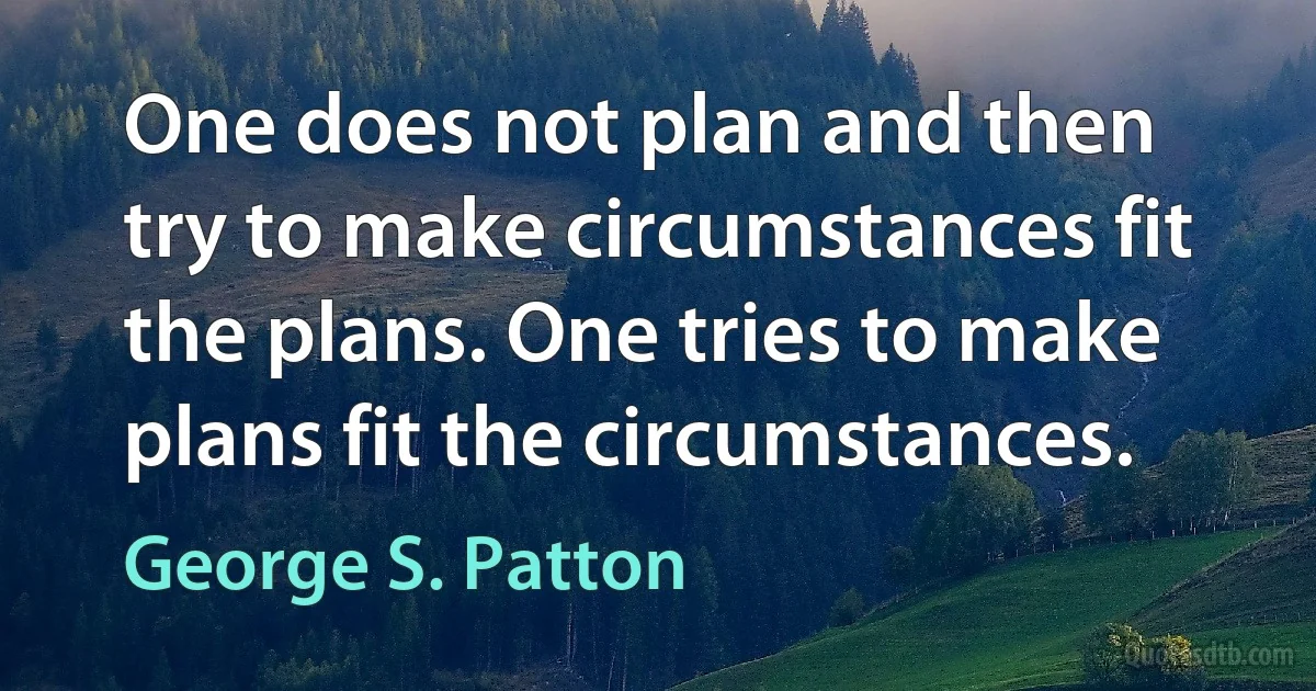 One does not plan and then try to make circumstances fit the plans. One tries to make plans fit the circumstances. (George S. Patton)