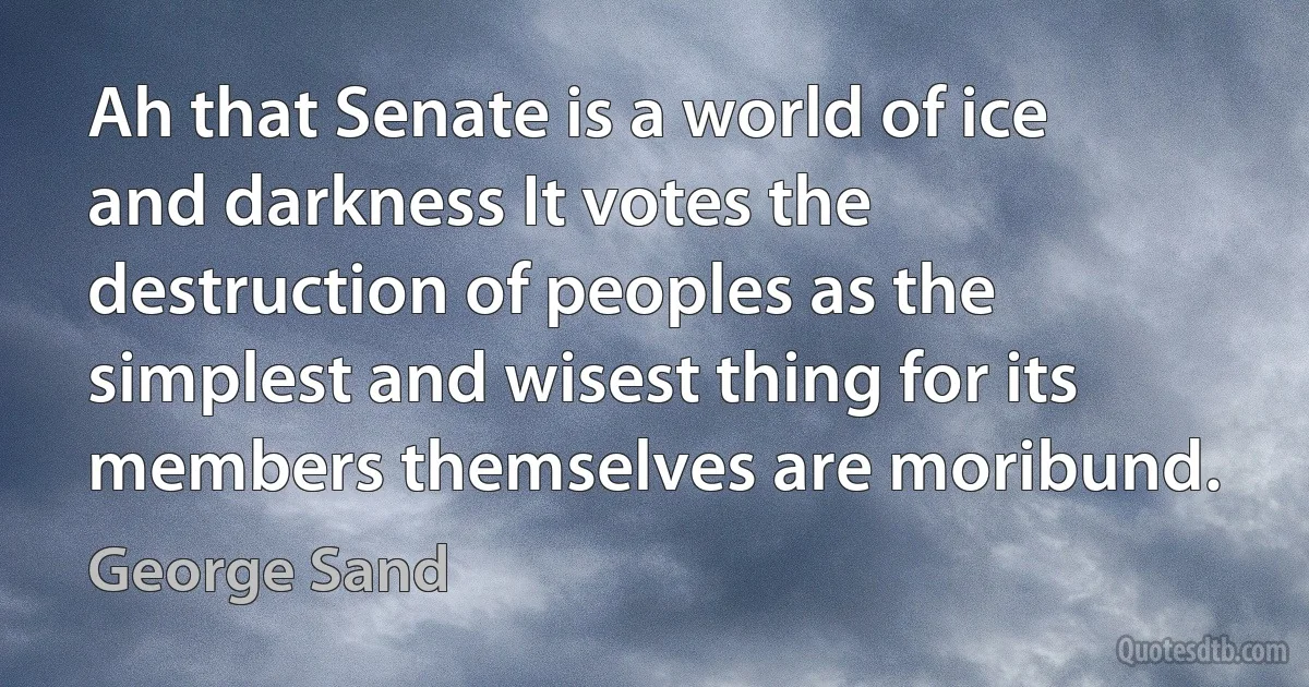 Ah that Senate is a world of ice and darkness It votes the destruction of peoples as the simplest and wisest thing for its members themselves are moribund. (George Sand)