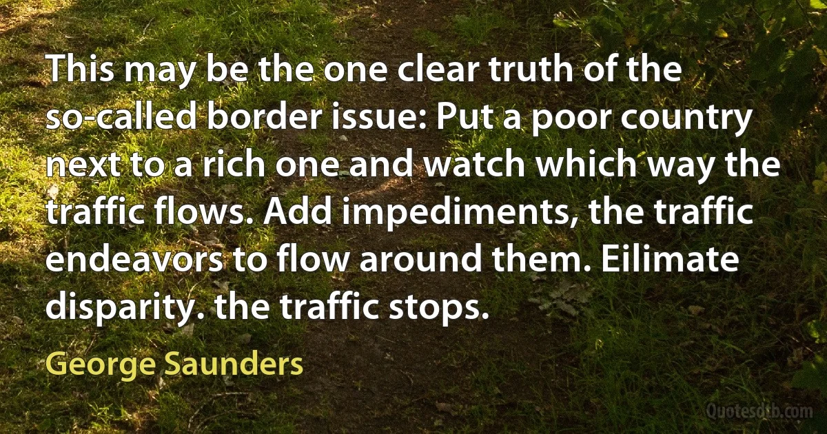 This may be the one clear truth of the so-called border issue: Put a poor country next to a rich one and watch which way the traffic flows. Add impediments, the traffic endeavors to flow around them. Eilimate disparity. the traffic stops. (George Saunders)