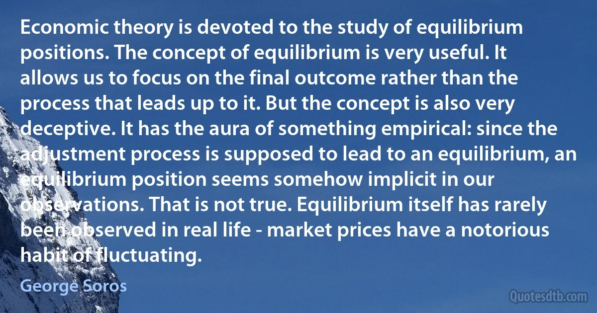 Economic theory is devoted to the study of equilibrium positions. The concept of equilibrium is very useful. It allows us to focus on the final outcome rather than the process that leads up to it. But the concept is also very deceptive. It has the aura of something empirical: since the adjustment process is supposed to lead to an equilibrium, an equilibrium position seems somehow implicit in our observations. That is not true. Equilibrium itself has rarely been observed in real life - market prices have a notorious habit of fluctuating. (George Soros)