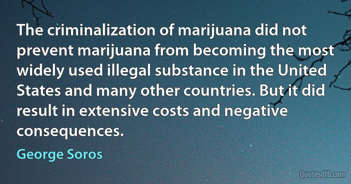 The criminalization of marijuana did not prevent marijuana from becoming the most widely used illegal substance in the United States and many other countries. But it did result in extensive costs and negative consequences. (George Soros)