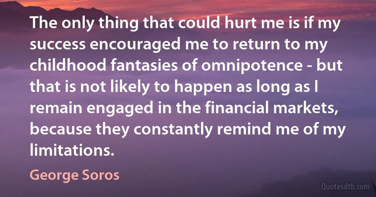 The only thing that could hurt me is if my success encouraged me to return to my childhood fantasies of omnipotence - but that is not likely to happen as long as I remain engaged in the financial markets, because they constantly remind me of my limitations. (George Soros)