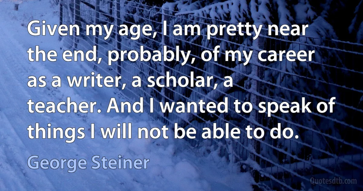 Given my age, I am pretty near the end, probably, of my career as a writer, a scholar, a teacher. And I wanted to speak of things I will not be able to do. (George Steiner)