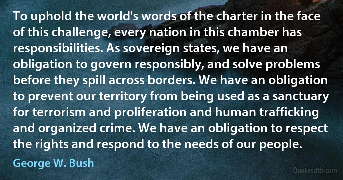 To uphold the world's words of the charter in the face of this challenge, every nation in this chamber has responsibilities. As sovereign states, we have an obligation to govern responsibly, and solve problems before they spill across borders. We have an obligation to prevent our territory from being used as a sanctuary for terrorism and proliferation and human trafficking and organized crime. We have an obligation to respect the rights and respond to the needs of our people. (George W. Bush)