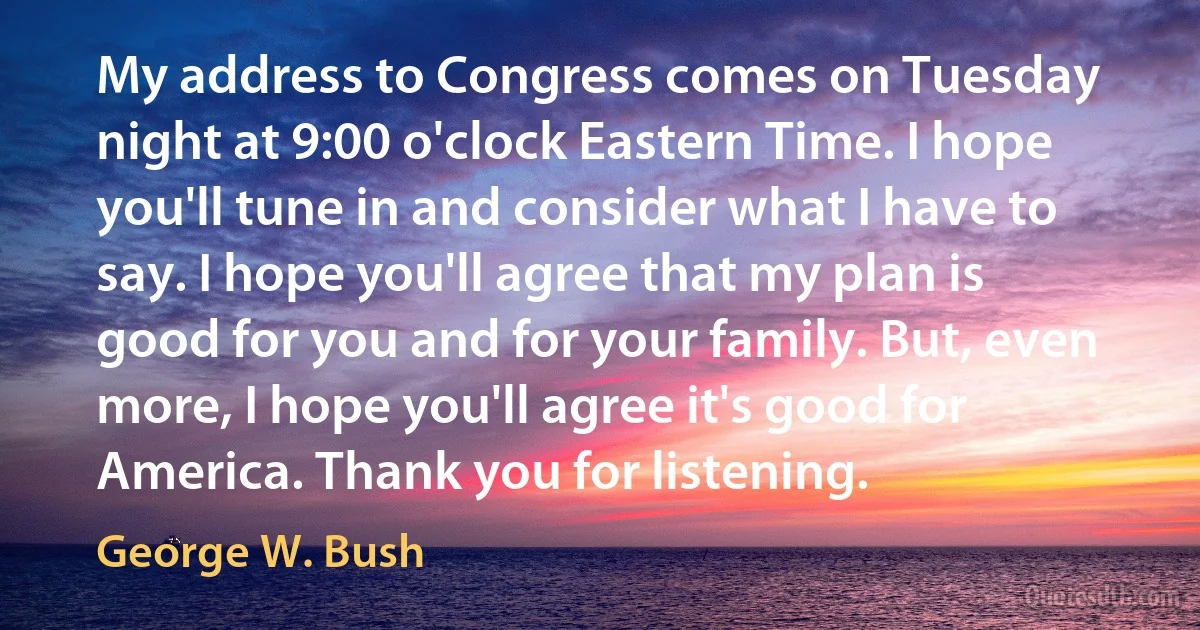 My address to Congress comes on Tuesday night at 9:00 o'clock Eastern Time. I hope you'll tune in and consider what I have to say. I hope you'll agree that my plan is good for you and for your family. But, even more, I hope you'll agree it's good for America. Thank you for listening. (George W. Bush)