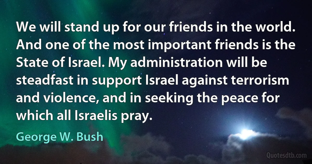 We will stand up for our friends in the world. And one of the most important friends is the State of Israel. My administration will be steadfast in support Israel against terrorism and violence, and in seeking the peace for which all Israelis pray. (George W. Bush)