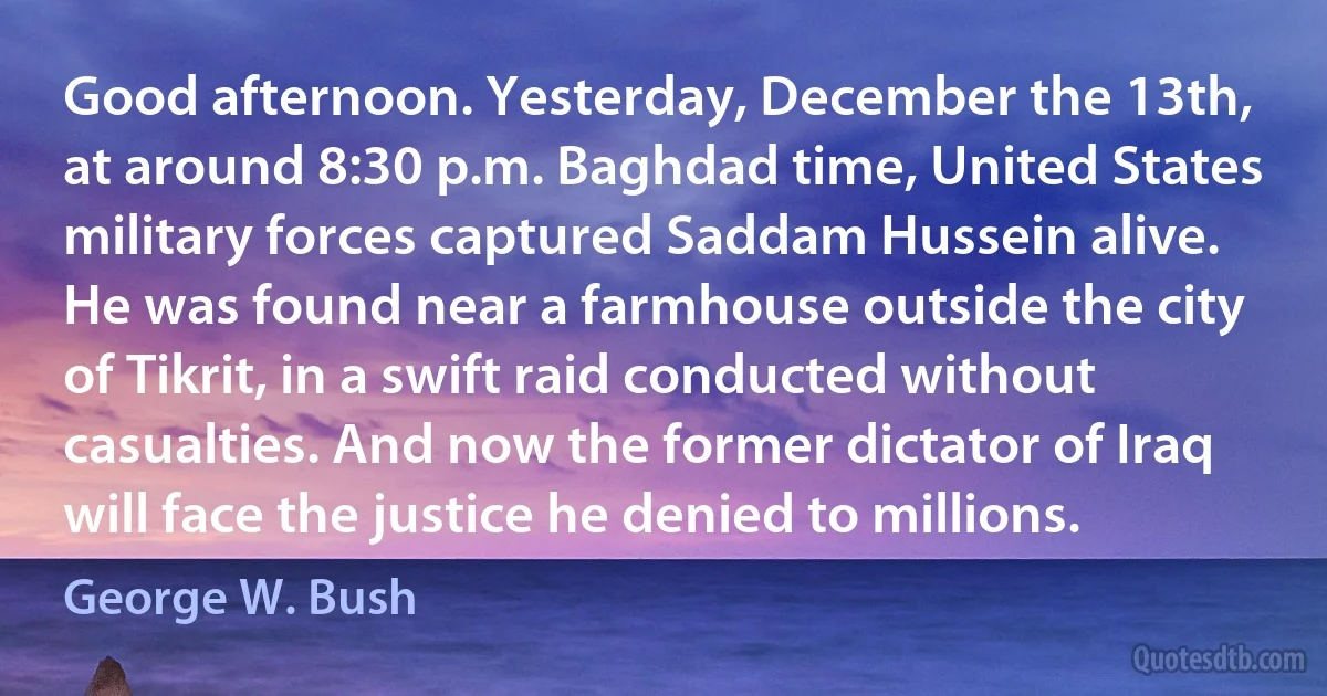 Good afternoon. Yesterday, December the 13th, at around 8:30 p.m. Baghdad time, United States military forces captured Saddam Hussein alive. He was found near a farmhouse outside the city of Tikrit, in a swift raid conducted without casualties. And now the former dictator of Iraq will face the justice he denied to millions. (George W. Bush)