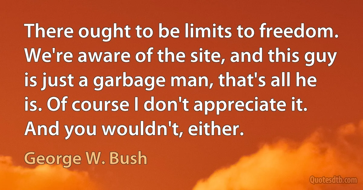 There ought to be limits to freedom. We're aware of the site, and this guy is just a garbage man, that's all he is. Of course I don't appreciate it. And you wouldn't, either. (George W. Bush)