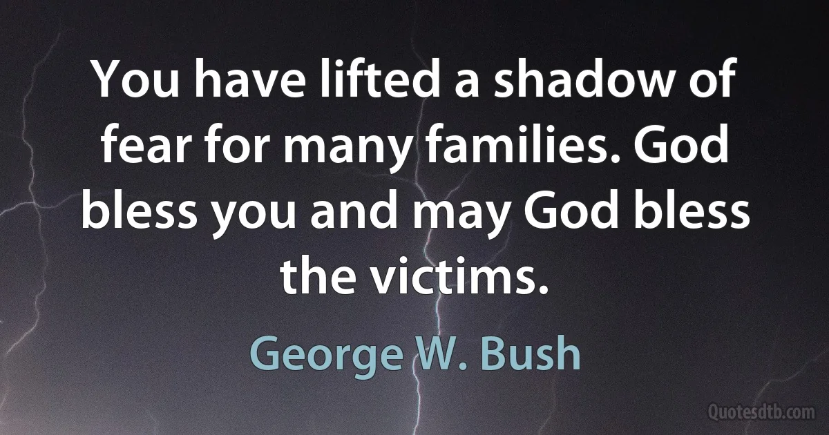 You have lifted a shadow of fear for many families. God bless you and may God bless the victims. (George W. Bush)