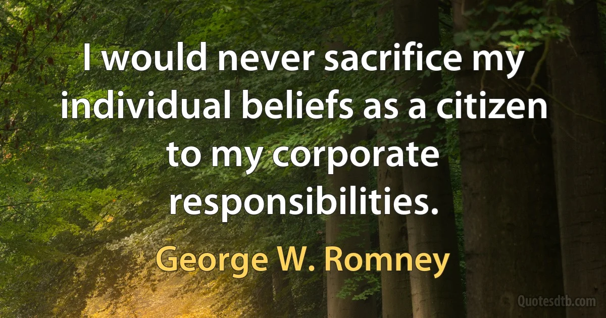 I would never sacrifice my individual beliefs as a citizen to my corporate responsibilities. (George W. Romney)