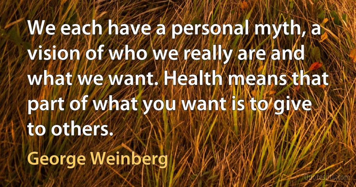 We each have a personal myth, a vision of who we really are and what we want. Health means that part of what you want is to give to others. (George Weinberg)