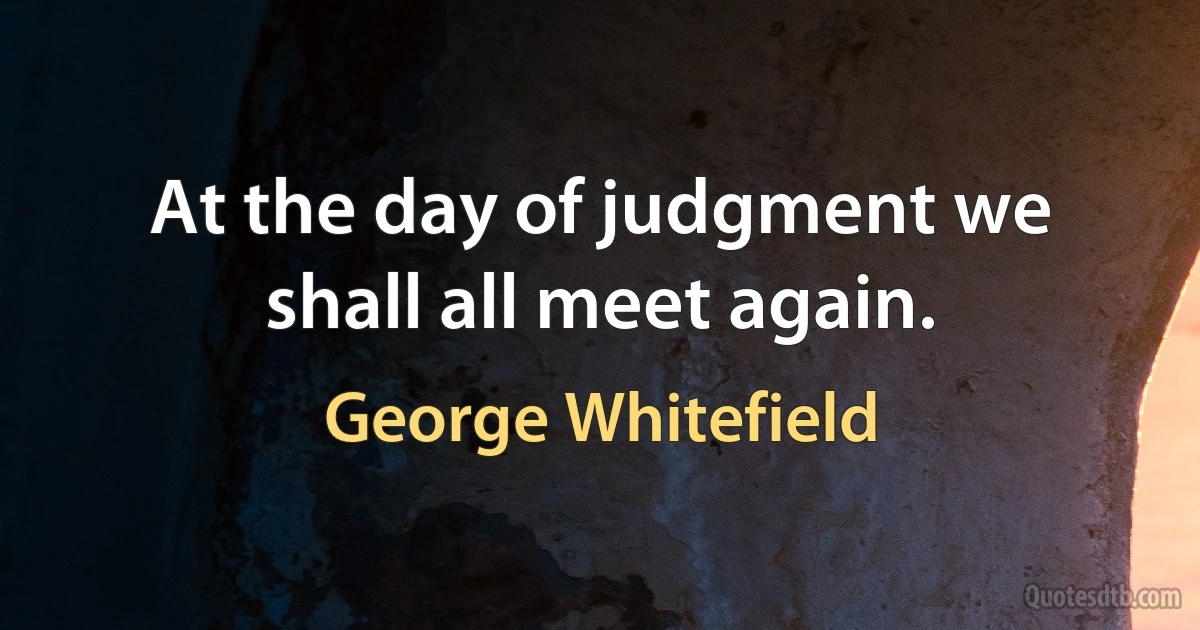 At the day of judgment we shall all meet again. (George Whitefield)