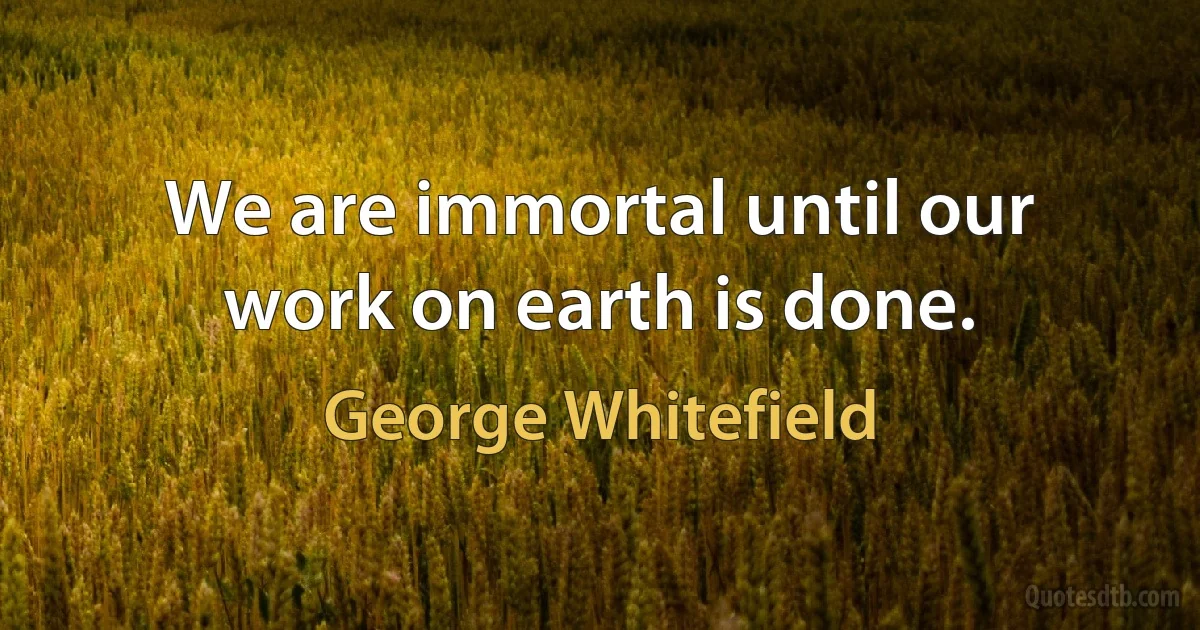 We are immortal until our work on earth is done. (George Whitefield)