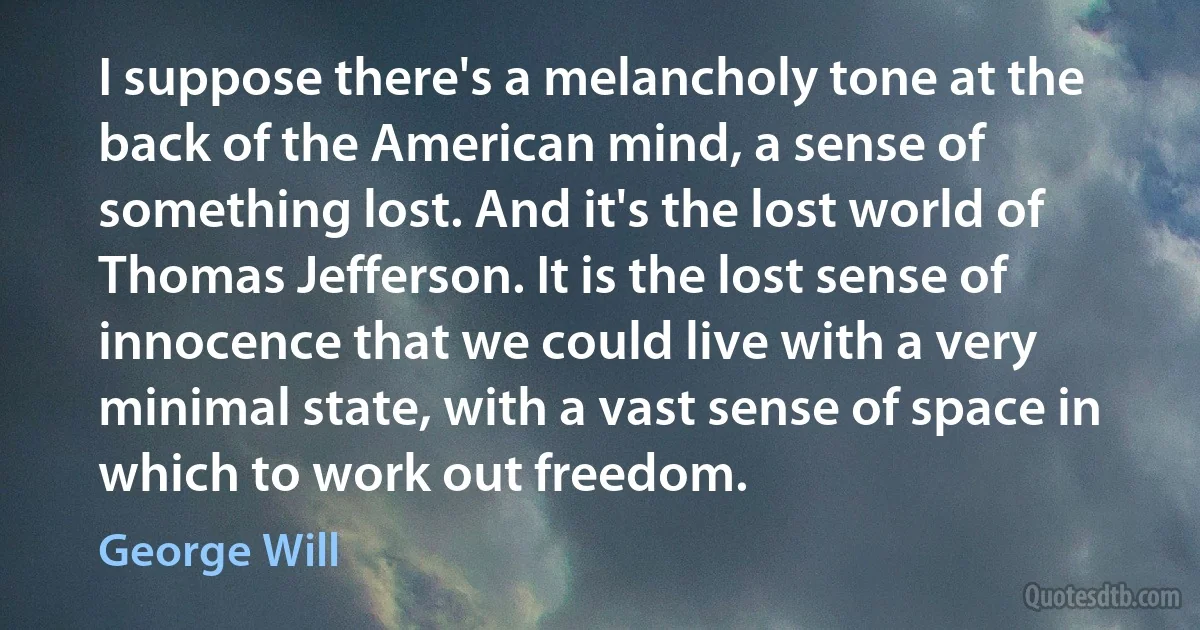 I suppose there's a melancholy tone at the back of the American mind, a sense of something lost. And it's the lost world of Thomas Jefferson. It is the lost sense of innocence that we could live with a very minimal state, with a vast sense of space in which to work out freedom. (George Will)