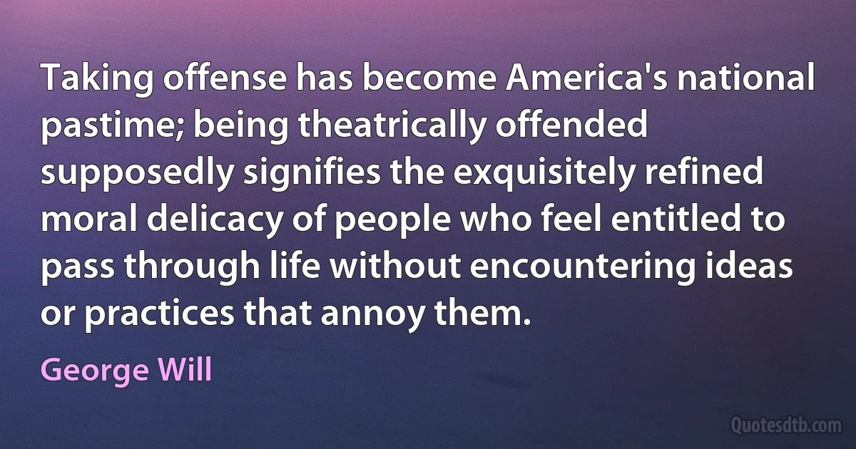 Taking offense has become America's national pastime; being theatrically offended supposedly signifies the exquisitely refined moral delicacy of people who feel entitled to pass through life without encountering ideas or practices that annoy them. (George Will)