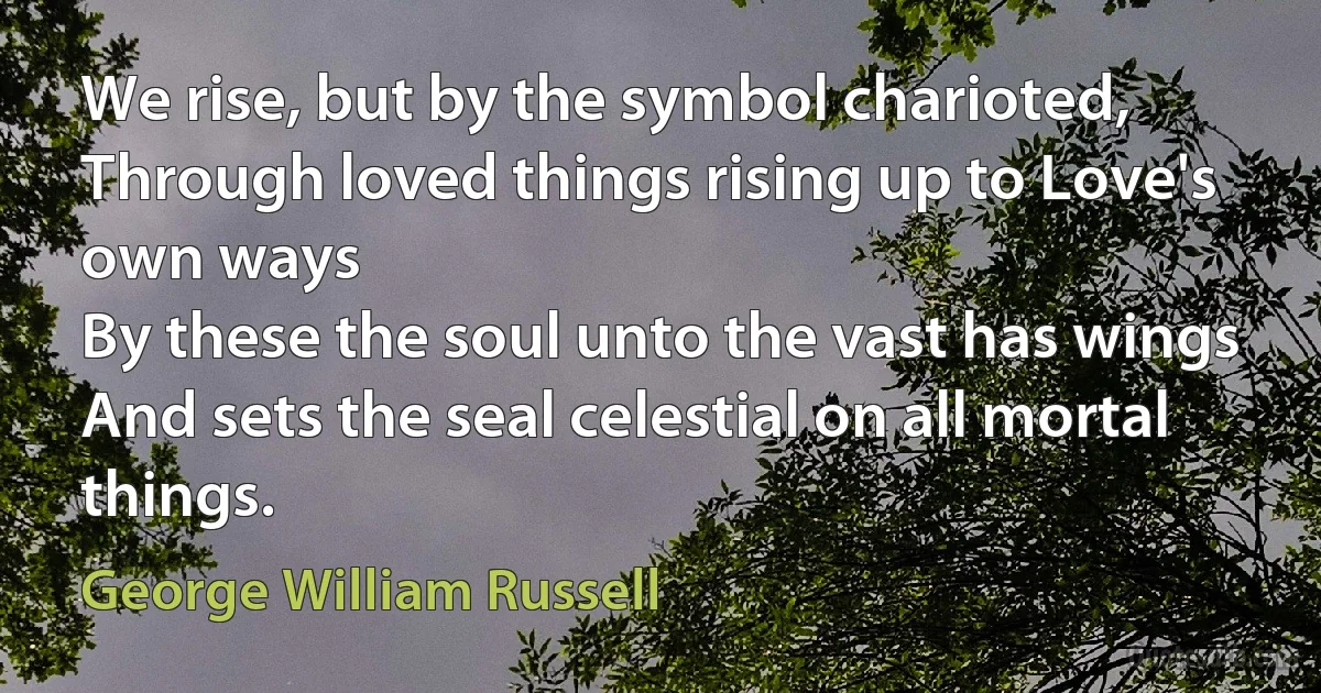 We rise, but by the symbol charioted,
Through loved things rising up to Love's own ways
By these the soul unto the vast has wings
And sets the seal celestial on all mortal things. (George William Russell)