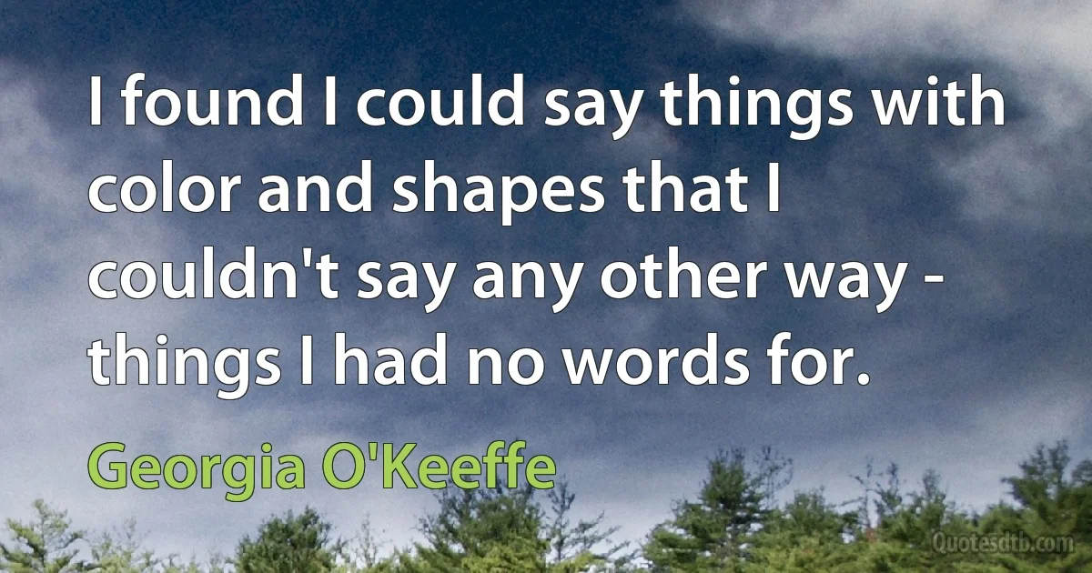 I found I could say things with color and shapes that I couldn't say any other way - things I had no words for. (Georgia O'Keeffe)