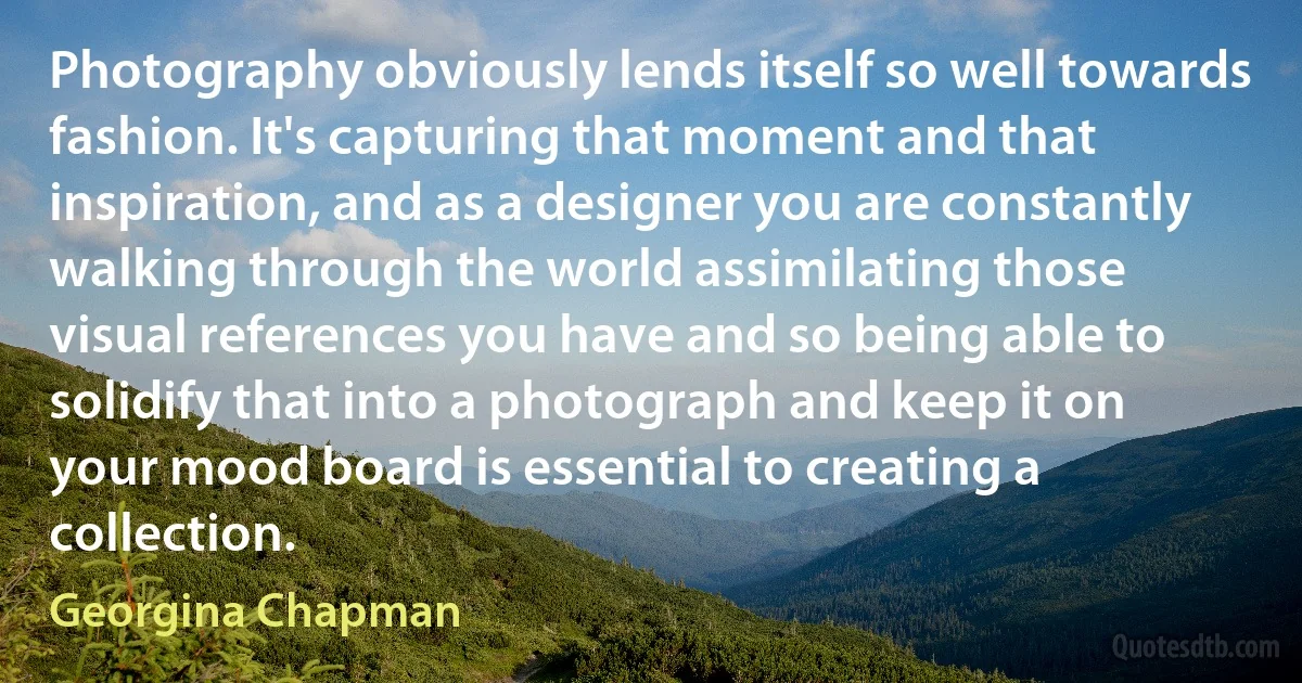 Photography obviously lends itself so well towards fashion. It's capturing that moment and that inspiration, and as a designer you are constantly walking through the world assimilating those visual references you have and so being able to solidify that into a photograph and keep it on your mood board is essential to creating a collection. (Georgina Chapman)