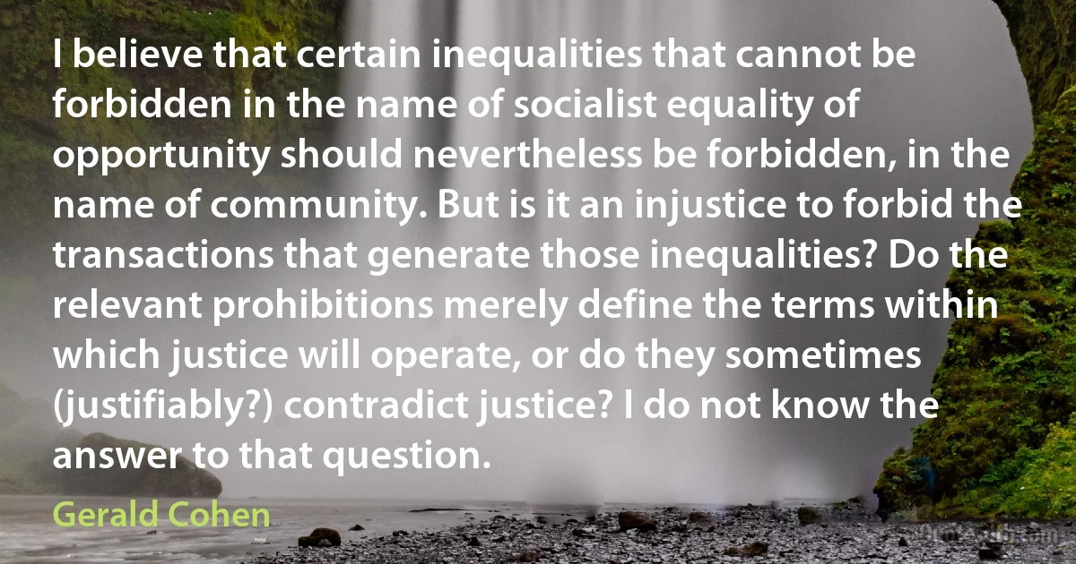 I believe that certain inequalities that cannot be forbidden in the name of socialist equality of opportunity should nevertheless be forbidden, in the name of community. But is it an injustice to forbid the transactions that generate those inequalities? Do the relevant prohibitions merely define the terms within which justice will operate, or do they sometimes (justifiably?) contradict justice? I do not know the answer to that question. (Gerald Cohen)