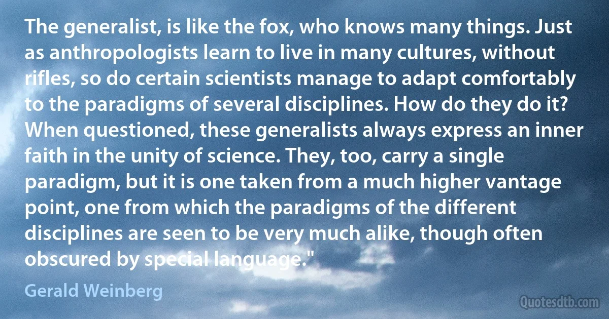 The generalist, is like the fox, who knows many things. Just as anthropologists learn to live in many cultures, without rifles, so do certain scientists manage to adapt comfortably to the paradigms of several disciplines. How do they do it? When questioned, these generalists always express an inner faith in the unity of science. They, too, carry a single paradigm, but it is one taken from a much higher vantage point, one from which the paradigms of the different disciplines are seen to be very much alike, though often obscured by special language." (Gerald Weinberg)