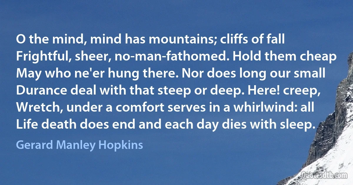 O the mind, mind has mountains; cliffs of fall
Frightful, sheer, no-man-fathomed. Hold them cheap
May who ne'er hung there. Nor does long our small
Durance deal with that steep or deep. Here! creep,
Wretch, under a comfort serves in a whirlwind: all
Life death does end and each day dies with sleep. (Gerard Manley Hopkins)