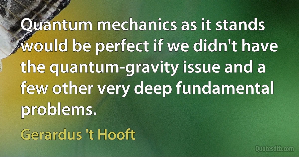 Quantum mechanics as it stands would be perfect if we didn't have the quantum-gravity issue and a few other very deep fundamental problems. (Gerardus 't Hooft)