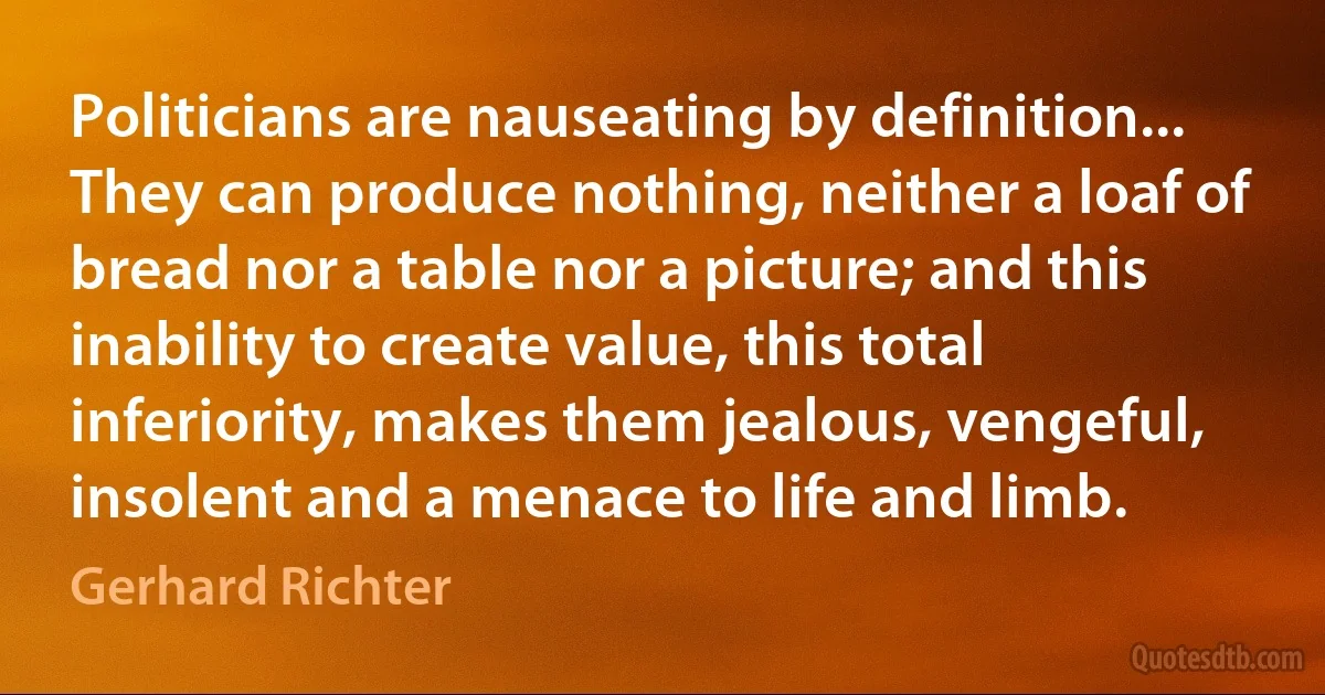 Politicians are nauseating by definition... They can produce nothing, neither a loaf of bread nor a table nor a picture; and this inability to create value, this total inferiority, makes them jealous, vengeful, insolent and a menace to life and limb. (Gerhard Richter)