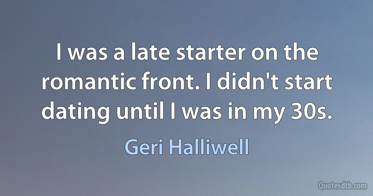 I was a late starter on the romantic front. I didn't start dating until I was in my 30s. (Geri Halliwell)