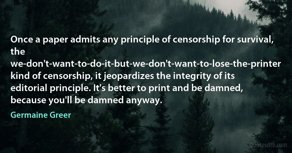 Once a paper admits any principle of censorship for survival, the we-don't-want-to-do-it-but-we-don't-want-to-lose-the-printer kind of censorship, it jeopardizes the integrity of its editorial principle. It's better to print and be damned, because you'll be damned anyway. (Germaine Greer)