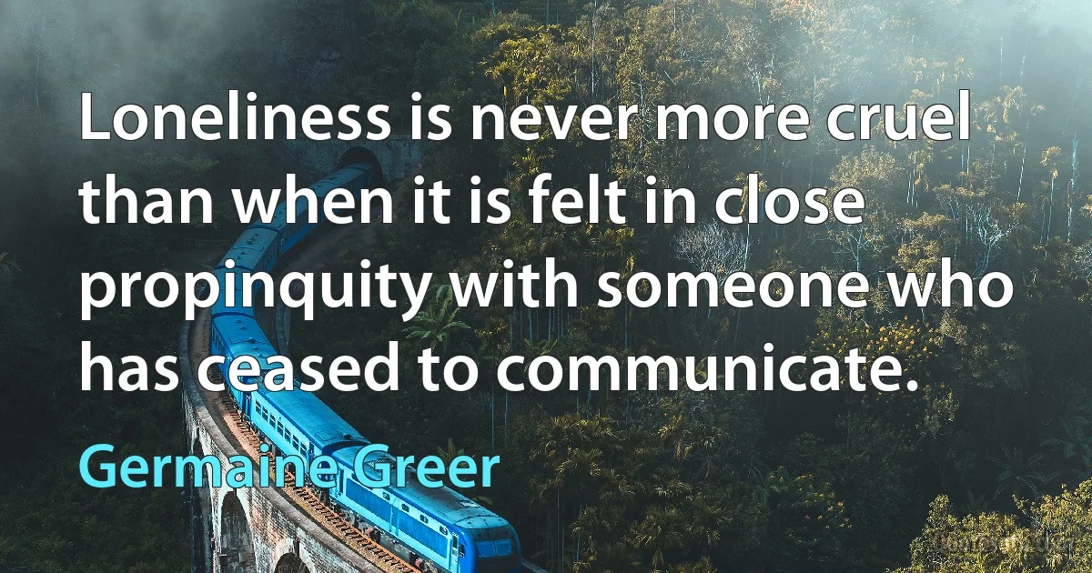 Loneliness is never more cruel than when it is felt in close propinquity with someone who has ceased to communicate. (Germaine Greer)