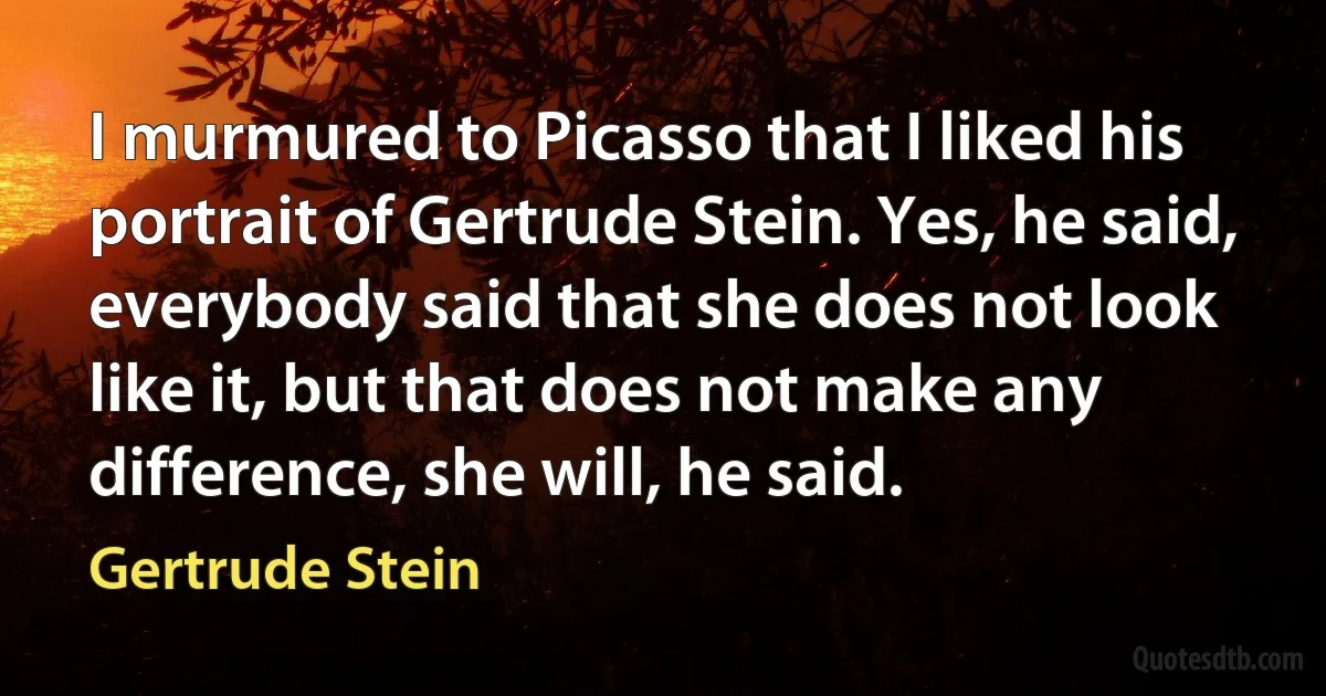 I murmured to Picasso that I liked his portrait of Gertrude Stein. Yes, he said, everybody said that she does not look like it, but that does not make any difference, she will, he said. (Gertrude Stein)