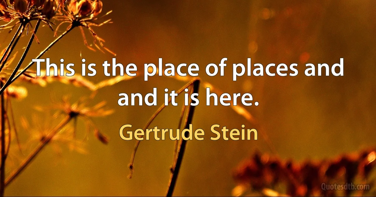 This is the place of places and and it is here. (Gertrude Stein)