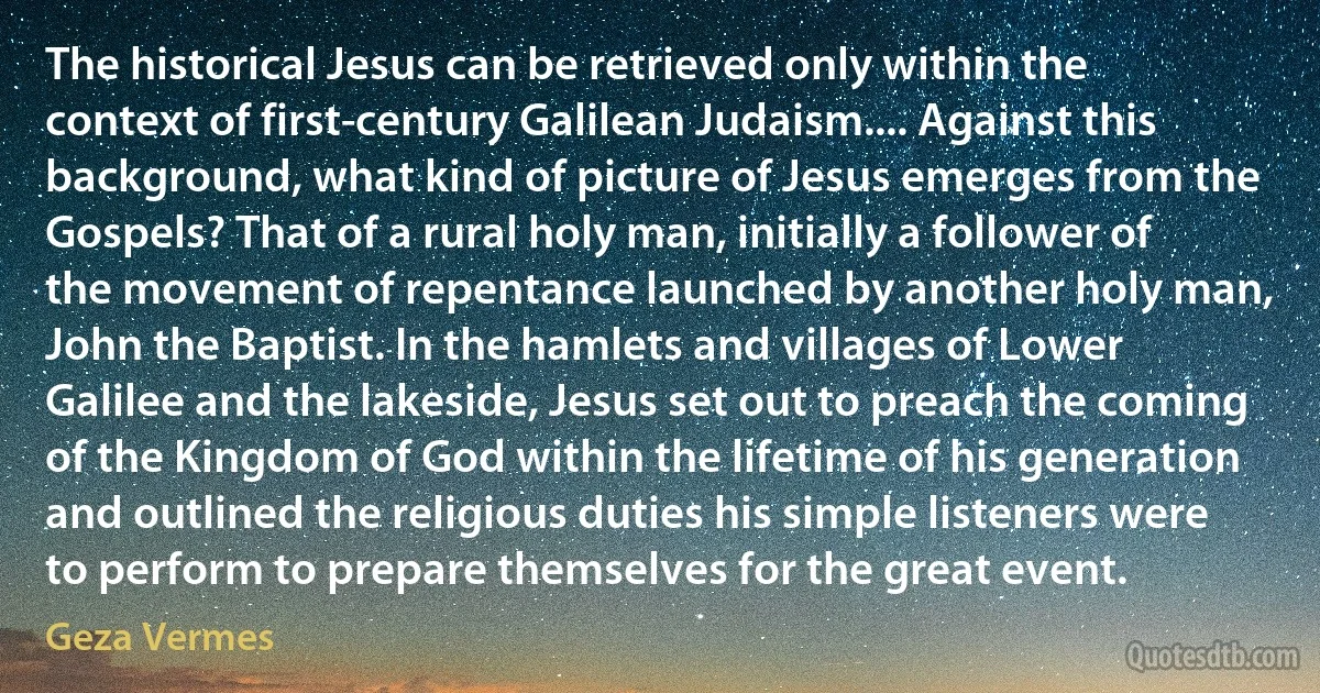 The historical Jesus can be retrieved only within the context of first-century Galilean Judaism.... Against this background, what kind of picture of Jesus emerges from the Gospels? That of a rural holy man, initially a follower of the movement of repentance launched by another holy man, John the Baptist. In the hamlets and villages of Lower Galilee and the lakeside, Jesus set out to preach the coming of the Kingdom of God within the lifetime of his generation and outlined the religious duties his simple listeners were to perform to prepare themselves for the great event. (Geza Vermes)