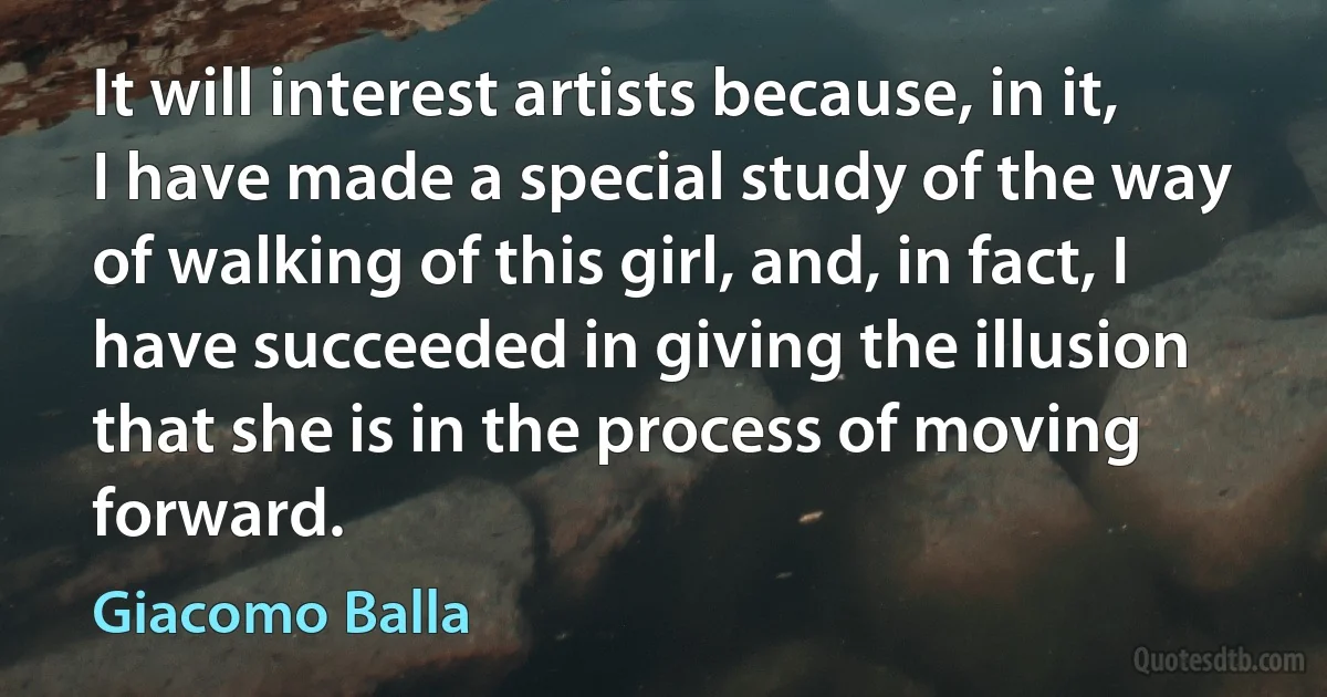 It will interest artists because, in it, I have made a special study of the way of walking of this girl, and, in fact, I have succeeded in giving the illusion that she is in the process of moving forward. (Giacomo Balla)