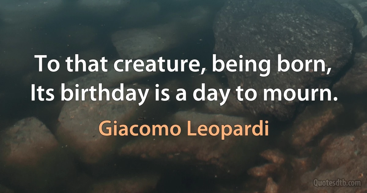 To that creature, being born,
Its birthday is a day to mourn. (Giacomo Leopardi)