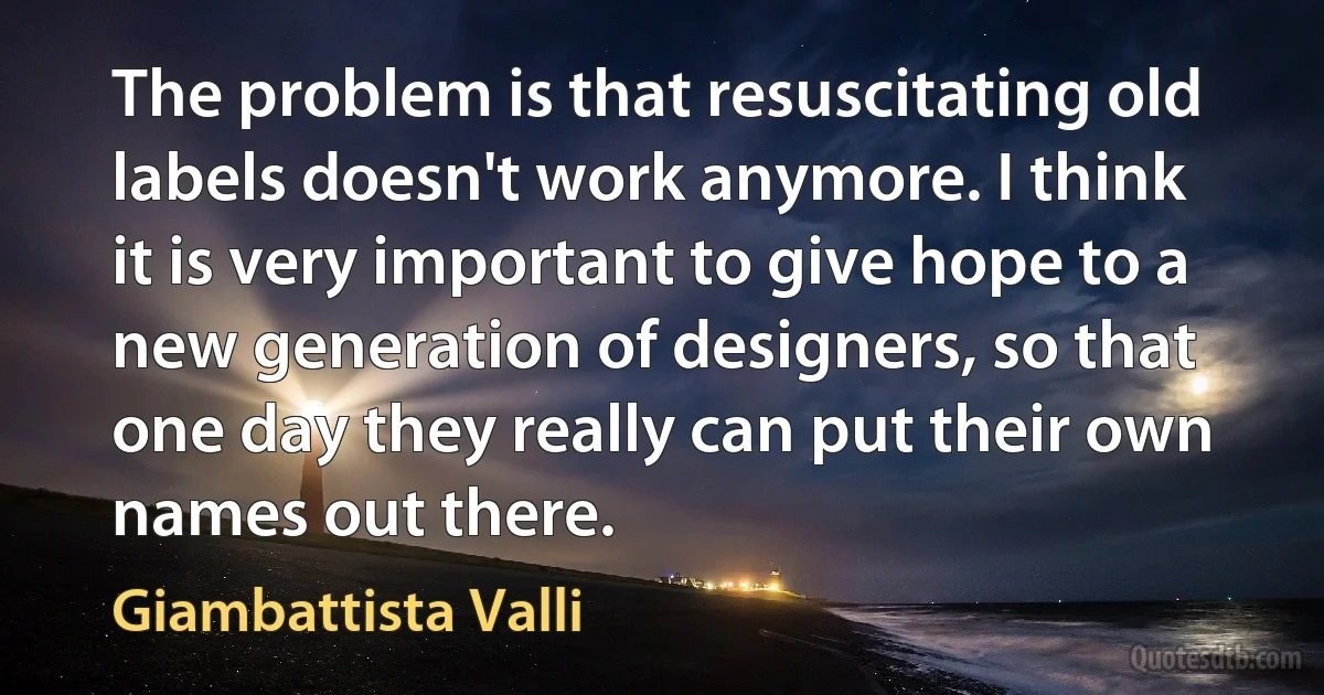 The problem is that resuscitating old labels doesn't work anymore. I think it is very important to give hope to a new generation of designers, so that one day they really can put their own names out there. (Giambattista Valli)