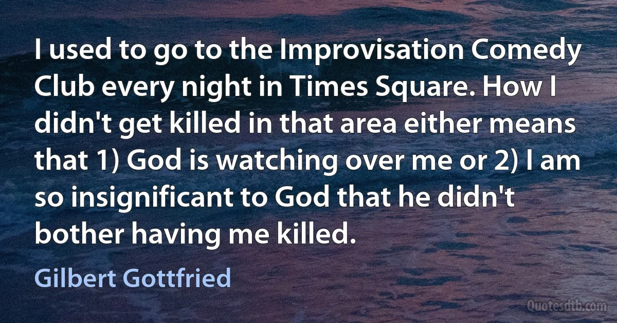 I used to go to the Improvisation Comedy Club every night in Times Square. How I didn't get killed in that area either means that 1) God is watching over me or 2) I am so insignificant to God that he didn't bother having me killed. (Gilbert Gottfried)