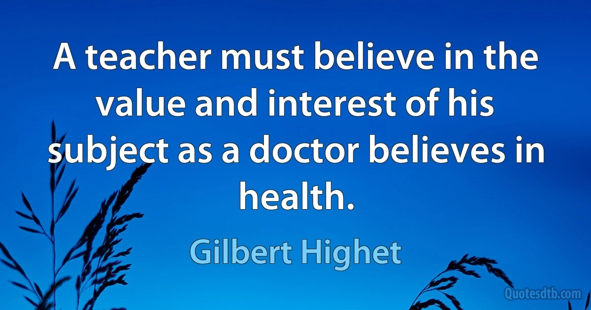 A teacher must believe in the value and interest of his subject as a doctor believes in health. (Gilbert Highet)