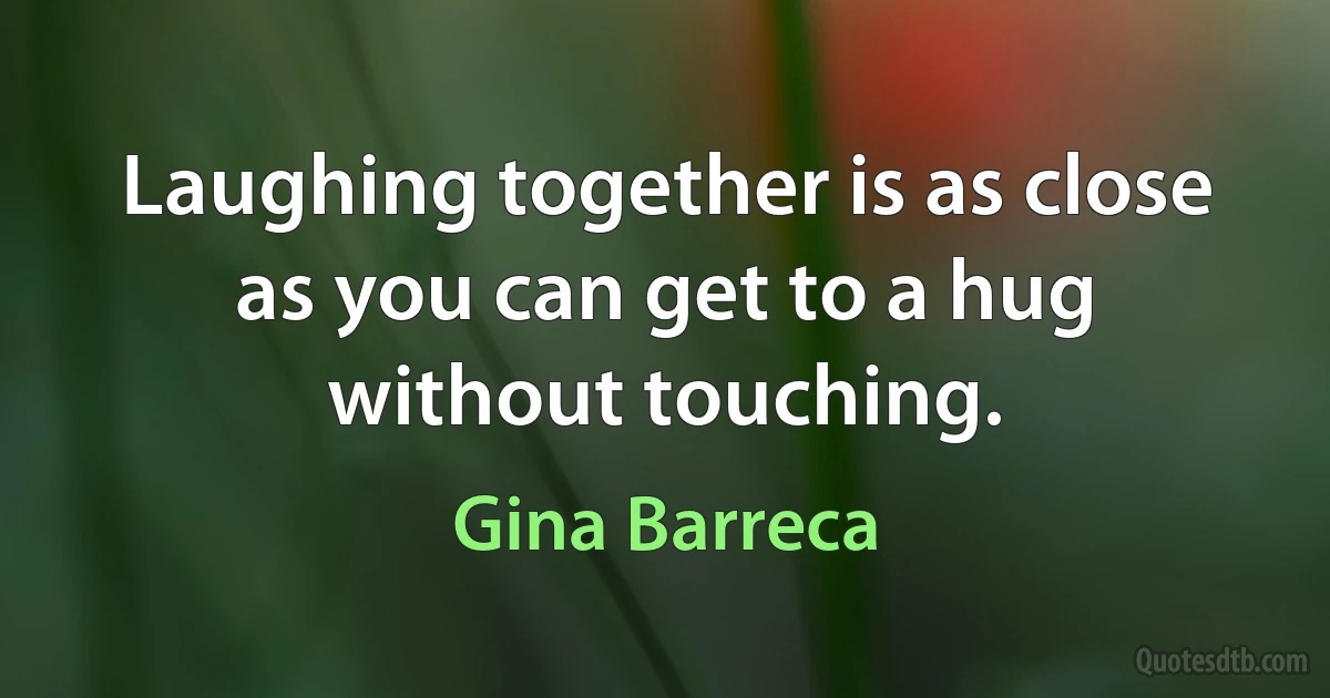 Laughing together is as close as you can get to a hug without touching. (Gina Barreca)