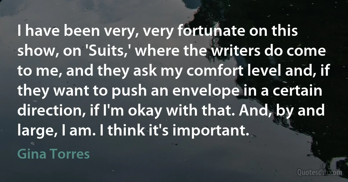 I have been very, very fortunate on this show, on 'Suits,' where the writers do come to me, and they ask my comfort level and, if they want to push an envelope in a certain direction, if I'm okay with that. And, by and large, I am. I think it's important. (Gina Torres)