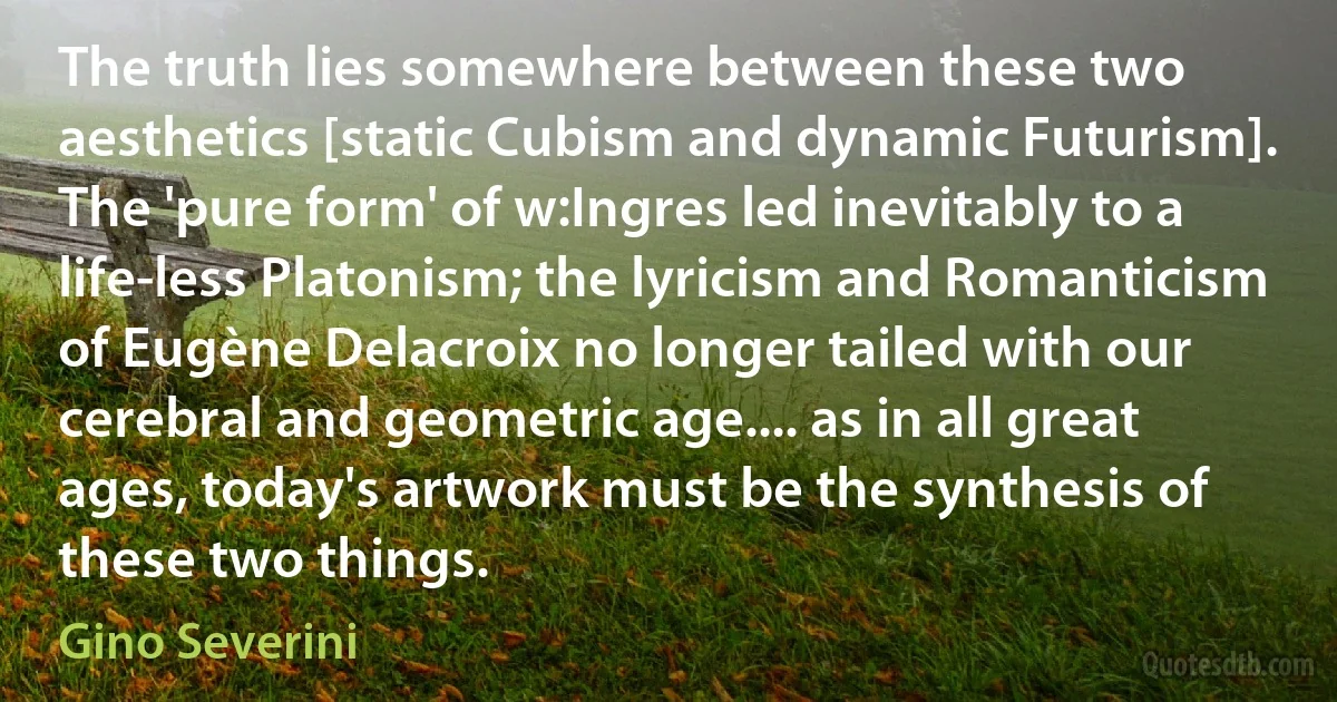 The truth lies somewhere between these two aesthetics [static Cubism and dynamic Futurism]. The 'pure form' of w:Ingres led inevitably to a life-less Platonism; the lyricism and Romanticism of Eugène Delacroix no longer tailed with our cerebral and geometric age.... as in all great ages, today's artwork must be the synthesis of these two things. (Gino Severini)