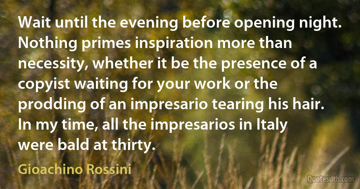 Wait until the evening before opening night. Nothing primes inspiration more than necessity, whether it be the presence of a copyist waiting for your work or the prodding of an impresario tearing his hair. In my time, all the impresarios in Italy were bald at thirty. (Gioachino Rossini)