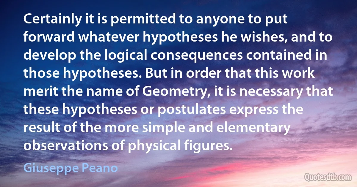 Certainly it is permitted to anyone to put forward whatever hypotheses he wishes, and to develop the logical consequences contained in those hypotheses. But in order that this work merit the name of Geometry, it is necessary that these hypotheses or postulates express the result of the more simple and elementary observations of physical figures. (Giuseppe Peano)