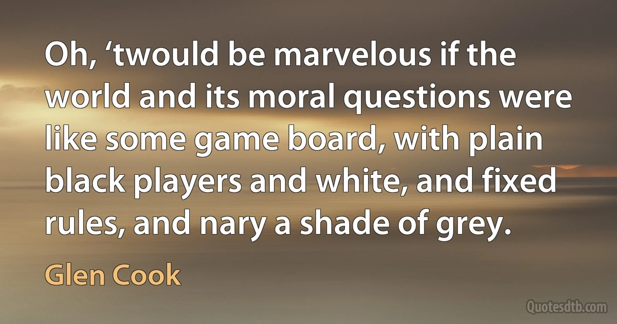 Oh, ‘twould be marvelous if the world and its moral questions were like some game board, with plain black players and white, and fixed rules, and nary a shade of grey. (Glen Cook)