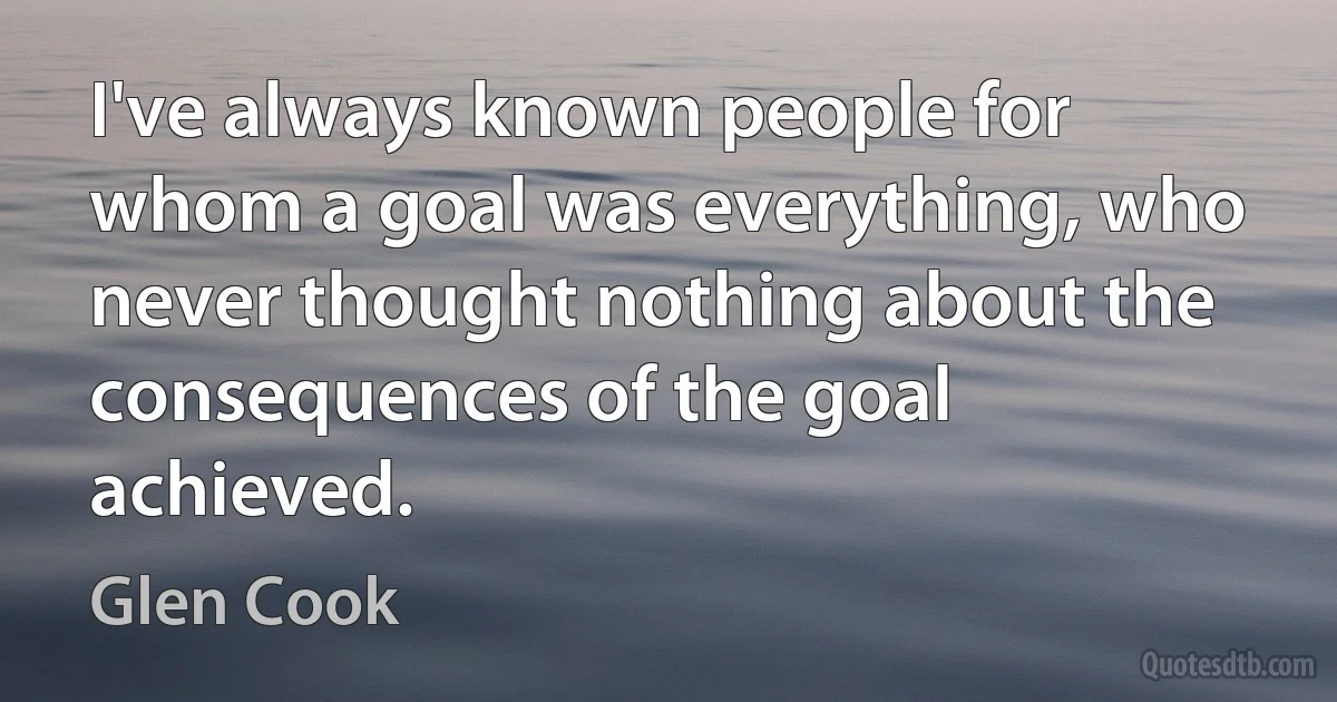 I've always known people for whom a goal was everything, who never thought nothing about the consequences of the goal achieved. (Glen Cook)