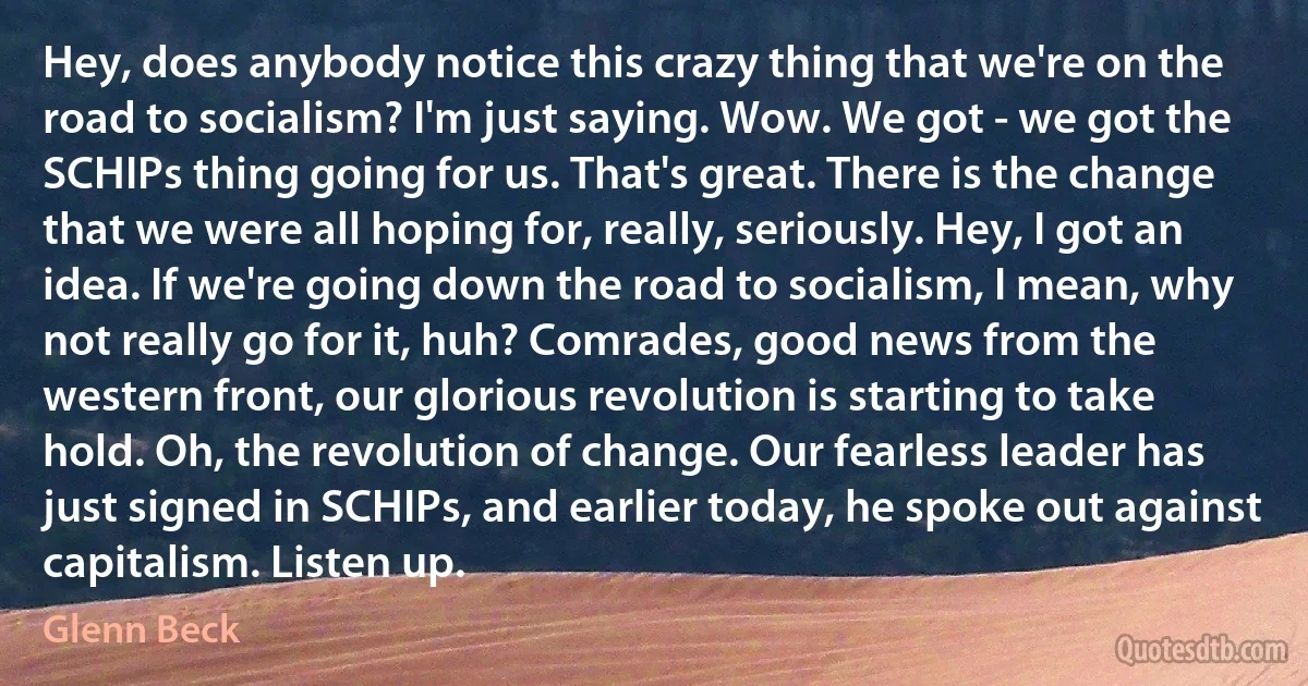 Hey, does anybody notice this crazy thing that we're on the road to socialism? I'm just saying. Wow. We got - we got the SCHIPs thing going for us. That's great. There is the change that we were all hoping for, really, seriously. Hey, I got an idea. If we're going down the road to socialism, I mean, why not really go for it, huh? Comrades, good news from the western front, our glorious revolution is starting to take hold. Oh, the revolution of change. Our fearless leader has just signed in SCHIPs, and earlier today, he spoke out against capitalism. Listen up. (Glenn Beck)