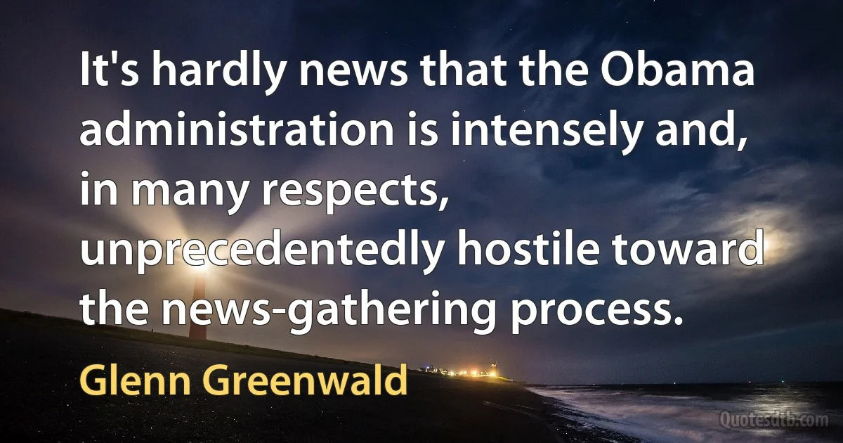 It's hardly news that the Obama administration is intensely and, in many respects, unprecedentedly hostile toward the news-gathering process. (Glenn Greenwald)